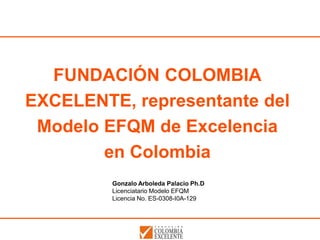 FUNDACIÓN COLOMBIA
EXCELENTE, representante del
 Modelo EFQM de Excelencia
        en Colombia
         Gonzalo Arboleda Palacio Ph.D
         Licenciatario Modelo EFQM
         Licencia No. ES-0308-I0A-129
 