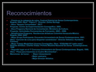 Reconocimientos- Premio en la categoría de solos. Festival Distrital de Danza Contemporánea. Bogotá, 2005. Obra: “Pájaro 5”. Director: Zoitsa Noriega- Beca “Apoyos Concertados”, IDCT.        Proyecto: Centro de Experimentación Coreográfica. 2005.- Beca Programa Nacional de Concertación. Ministerio de Cultura.       Proyecto: Actividades Permanentes de Formación. 2005 – 2006.- Beneficiarios Programa  Residencias Artísticas Colombia-Venezuela-México. Bogotá, 2004, 2002.       - Mejor Grupo Participante. Encuentro Universitario de Danza Contemporánea. 2001.       Obra: “Canción de cuna para despertar sonámbulos”. Director Artístico: Humberto  Canessa.- Mejor Trabajo Modalidad Jóvenes Coreógrafos. Obra: “ESQUINA XY (edén este)". Director Artístico: Charles Vodoz. Primera Muestra Nacional de Danza  Contemporánea. 1998- Segundo lugar en el 1º Concurso Universitario de Danza Contemporánea. Bogotá, 1996.       Obra: “Pieza para Insomnes en Cuatro Movimientos”. Menciones  de honor:    -  Mejor interpretación                                                - Mejor vestuario                                                - Mejor Director Artístico