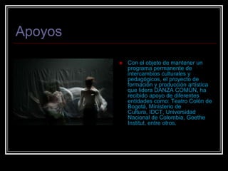 ApoyosCon el objeto de mantener un programa permanente de intercambios culturales y pedagógicos, el proyecto de formación y producción artística que lidera DANZA COMÚN, ha recibido apoyo de diferentes entidades como: Teatro Colón de Bogotá, Ministerio de Cultura, IDCT, Universidad Nacional de Colombia, Goethe Institut, entre otros.