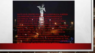 QUITO ES EL CENTRO POLÍTICO DE LA REPÚBLICA, ALBERGA
LOS PRINCIPALES ORGANISMOS GUBERNAMENTALES,
CULTURALES, FINANCIEROS -AL SER EL HOGAR DE LA
MAYORÍA DE BANCOS DE LA NACIÓN-, ADMINISTRATIVOS Y
COMERCIALES DEL PAÍS -LA MAYORÍA DE EMPRESAS
TRANSNACIONALES QUE TRABAJAN EN ECUADOR TIENEN SU
MATRIZ EN LA URBE-. LA CIUDAD, A MÁS DE SER LA CAPITAL
ADMINISTRATIVA DEL ECUADOR, ES LA NUEVA CAPITAL
ECONÓMICA DEL PAÍS, SEGÚN EL CENSO ECONÓMICO DE
2010. ES LA PRIMERA CIUDAD DECLARADA, JUNTO
A CRACOVIA ENPOLONIA, COMO PATRIMONIO CULTURAL DE LA
HUMANIDAD POR LA UNESCO, EL 18 DE SEPTIEMBRE DE 1978.
QUITO POSEE EL CENTRO HISTÓRICO MÁS GRANDE, MENOS
ALTERADO Y EL MEJOR PRESERVADO DE AMÉRICA.

 