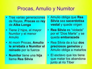 Procas, Amulio y Numitor
●   Tras varias generaciones   ●   Amulio obliga que Rea
    de Reyes, Procas es rey        Silvia sea sacerdotisa
    de Alba Longa                  vestal y quede virgen
●   Tiene 2 hijos, el mayor    ●   Rea Silvia es “violada”
    Numitor y el menor             por el “Dios Marte” y se
    Amulio                         queda embarazada
●   Al morir Procas, Amulio    ●   Rea Silvia da a luz dos
    le arrebata a Numitor el       preciosos gemelos y
    reinado por la fuerza          Amulio obliga a matarlos
●   Numitor tiene una hija     ●   El esclavo que los tiene
    llama Rea Silvia               que matar los abandona
                                   junto al río Tíber
 