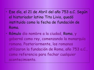 • Ese día, el 21 de Abril del año 753 a.C. Según
el historiador latino Tito Livio, quedó
instituido como la fecha de fundación de
Roma.
• Rómulo dio nombre a la ciudad, Roma, y
gobernó como rey, comenzando la monarquía
romana. Posteriormente, los romanos
utilizaron la fundación de Roma, año 753 a.C.,
como referencia para fechar cualquier
acontecimiento.
 