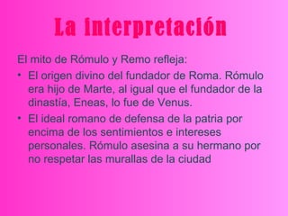 La interpretación
El mito de Rómulo y Remo refleja:
• El origen divino del fundador de Roma. Rómulo
era hijo de Marte, al igual que el fundador de la
dinastía, Eneas, lo fue de Venus.
• El ideal romano de defensa de la patria por
encima de los sentimientos e intereses
personales. Rómulo asesina a su hermano por
no respetar las murallas de la ciudad
 