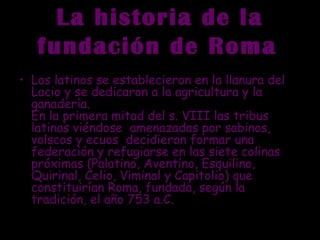La historia de la
fundación de Roma
• Los latinos se establecieron en la llanura del
Lacio y se dedicaron a la agricultura y la
ganadería.
En la primera mitad del s. VIII las tribus
latinas viéndose  amenazadas por sabinos,
volscos y ecuos  decidieron formar una
federación y refugiarse en las siete colinas
próximas (Palatino, Aventino, Esquilino,
Quirinal, Celio, Viminal y Capitolio) que
constituirían Roma, fundada, según la
tradición, el año 753 a.C.
 
