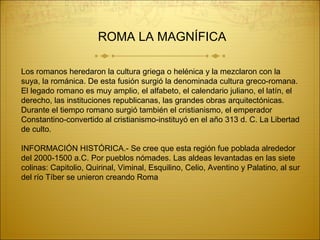 Los romanos heredaron la cultura griega o helénica y la mezclaron con la
suya, la románica. De esta fusión surgió la denominada cultura greco-romana.
El legado romano es muy amplio, el alfabeto, el calendario juliano, el latín, el
derecho, las instituciones republicanas, las grandes obras arquitectónicas.
Durante el tiempo romano surgió también el cristianismo, el emperador
Constantino-convertido al cristianismo-instituyó en el año 313 d. C. La Libertad
de culto.
INFORMACIÓN HISTÓRICA.- Se cree que esta región fue poblada alrededor
del 2000-1500 a.C. Por pueblos nómades. Las aldeas levantadas en las siete
colinas: Capitolio, Quirinal, Viminal, Esquilino, Celio, Aventino y Palatino, al sur
del río Tíber se unieron creando Roma
ROMA LA MAGNÍFICA
 