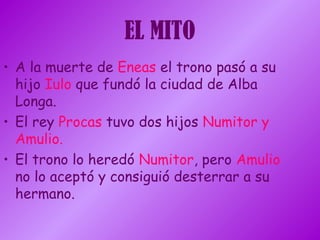 EL MITO
• A la muerte de Eneas el trono pasó a su
hijo Iulo que fundó la ciudad de Alba
Longa.
• El rey Procas tuvo dos hijos Numitor y
Amulio.
• El trono lo heredó Numitor, pero Amulio
no lo aceptó y consiguió desterrar a su
hermano.
 