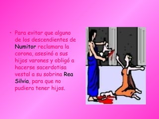 • Para evitar que alguno
de los descendientes de
Numitor reclamara la
corona, asesinó a sus
hijos varones y obligó a
hacerse sacerdotisa
vestal a su sobrina Rea
Silvia, para que no
pudiera tener hijos.
 