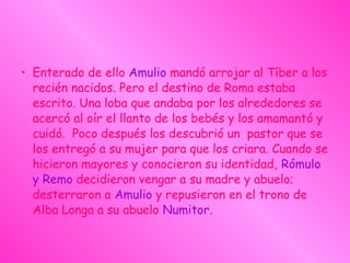 • Enterado de ello Amulio mandó arrojar al Tíber a los
recién nacidos. Pero el destino de Roma estaba
escrito. Una loba que andaba por los alrededores se
acercó al oír el llanto de los bebés y los amamantó y
cuidó. Poco después los descubrió un  pastor que se
los entregó a su mujer para que los criara. Cuando se
hicieron mayores y conocieron su identidad, Rómulo
y Remo decidieron vengar a su madre y abuelo;
desterraron a Amulio y repusieron en el trono de
Alba Longa a su abuelo Numitor.
 