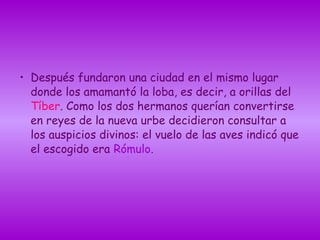 • Después fundaron una ciudad en el mismo lugar
donde los amamantó la loba, es decir, a orillas del
Tíber. Como los dos hermanos querían convertirse
en reyes de la nueva urbe decidieron consultar a
los auspicios divinos: el vuelo de las aves indicó que
el escogido era Rómulo.
 