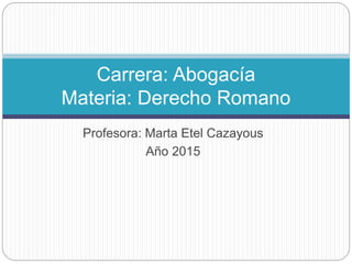 Profesora: Marta Etel Cazayous
Año 2015
Carrera: Abogacía
Materia: Derecho Romano
 