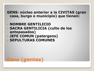 Gens (gentes)
GENS: núcleo anterior a la CIVITAS (gran
casa, burgo o municipio) que tienen:
 NOMBRE GENTILICIO
 SACRA GENTILICIA (culto de los
antepasados)
 JEFE COMUN (patergens)
 SEPULTURAS COMUNES
 