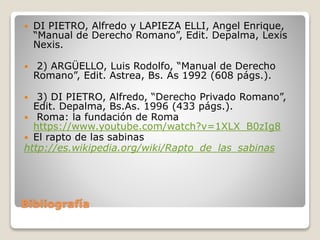Bibliografía
 DI PIETRO, Alfredo y LAPIEZA ELLI, Angel Enrique,
“Manual de Derecho Romano”, Edit. Depalma, Lexis
Nexis.
 2) ARGÜELLO, Luis Rodolfo, “Manual de Derecho
Romano”, Edit. Astrea, Bs. As 1992 (608 págs.).
 3) DI PIETRO, Alfredo, “Derecho Privado Romano”,
Edit. Depalma, Bs.As. 1996 (433 págs.).
 Roma: la fundación de Roma
https://www.youtube.com/watch?v=1XLX_B0zIg8
 El rapto de las sabinas
http://es.wikipedia.org/wiki/Rapto_de_las_sabinas
 