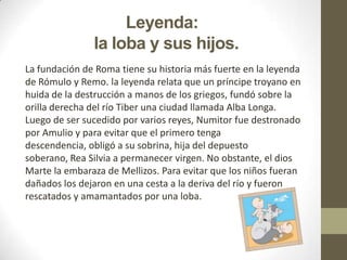 Leyenda:
la loba y sus hijos.
La fundación de Roma tiene su historia más fuerte en la leyenda
de Rómulo y Remo. la leyenda relata que un príncipe troyano en
huida de la destrucción a manos de los griegos, fundó sobre la
orilla derecha del río Tiber una ciudad llamada Alba Longa.
Luego de ser sucedido por varios reyes, Numitor fue destronado
por Amulio y para evitar que el primero tenga
descendencia, obligó a su sobrina, hija del depuesto
soberano, Rea Silvia a permanecer virgen. No obstante, el dios
Marte la embaraza de Mellizos. Para evitar que los niños fueran
dañados los dejaron en una cesta a la deriva del río y fueron
rescatados y amamantados por una loba.
 