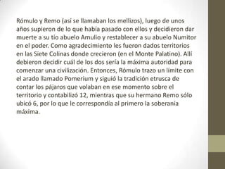 Rómulo y Remo (así se llamaban los mellizos), luego de unos
años supieron de lo que había pasado con ellos y decidieron dar
muerte a su tío abuelo Amulio y restablecer a su abuelo Numitor
en el poder. Como agradecimiento les fueron dados territorios
en las Siete Colinas donde crecieron (en el Monte Palatino). Allí
debieron decidir cuál de los dos sería la máxima autoridad para
comenzar una civilización. Entonces, Rómulo trazo un límite con
el arado llamado Pomerium y siguió la tradición etrusca de
contar los pájaros que volaban en ese momento sobre el
territorio y contabilizó 12, mientras que su hermano Remo sólo
ubicó 6, por lo que le correspondía al primero la soberanía
máxima.
 