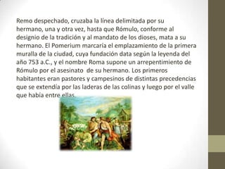 Remo despechado, cruzaba la línea delimitada por su
hermano, una y otra vez, hasta que Rómulo, conforme al
designio de la tradición y al mandato de los dioses, mata a su
hermano. El Pomerium marcaría el emplazamiento de la primera
muralla de la ciudad, cuya fundación data según la leyenda del
año 753 a.C., y el nombre Roma supone un arrepentimiento de
Rómulo por el asesinato de su hermano. Los primeros
habitantes eran pastores y campesinos de distintas precedencias
que se extendía por las laderas de las colinas y luego por el valle
que había entre ellas.
 