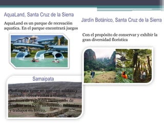 AquaLand, Santa Cruz de la Sierra
AquaLand es un parque de recreación
aquatica. En el parque encontrará juegos
Jardín Botánico, Santa Cruz de la Sierra
Con el propósito de conservar y exhibir la
gran diversidad florística
Samaipata
Samaipata tiene un aire casi místico y
también ofrece visitas a viveros,
jardines de vegetales incluyendo de
hierbas arte local incluyendo cerámica
y trabajos en hierro.
 