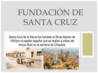 FUNDACIÓN DE
SANTA CRUZ
Santa Cruz de la Sierra fue fundada el 26 de febrero de
1561por el capitán español que se realizo a orillas del
arroyo Suto en la serranía de Chiquitos
 