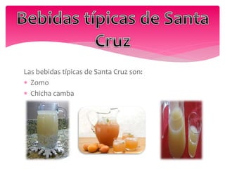Las bebidas típicas de Santa Cruz son:
 Zomo
 Chicha camba
 