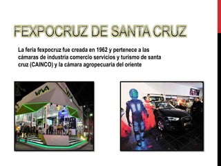 La feria fexpocruz fue creada en 1962 y pertenece a las
cámaras de industria comercio servicios y turismo de santa
cruz (CAINCO) y la cámara agropecuaria del oriente
 