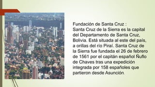 Fundación de Santa Cruz :
Santa Cruz de la Sierra es la capital
del Departamento de Santa Cruz,
Bolivia. Está situada al e...
