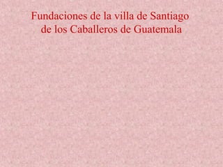 Fundaciones de la villa de Santiago
de los Caballeros de Guatemala
 
