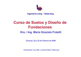 Curso de Suelos y Diseño de
Fundaciones
Dra. / Ing. María Graciela Fratelli
Caracas, 22 y 23 de Febrero de 2008
Presentación: Ing. MSc. Leonardo Mata / DataLaing
Ingeniería Laing - DataLaing
 
