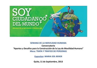 SEMANA DE LA MOVILIDAD HUMANA
Conversatorio
“Aportes y Desafíos para la Construcción de la Ley de Movilidad Humana”
Mesa: TRATA Y TRAFICO DE PERSONAS
Expositor: MARIA SOL BEKER
Quito, 11 de Septiembre, 2013
 