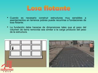  Cuando es necesario construir estructuras muy sensibles a
asentamientos en terrenos pobres puede recurrirse a fundaciones de
losa flotante.
 La fundación debe hacerse de dimensiones tales que el peso del
volumen de tierra removida sea similar a la carga producto del peso
de la estructura.
 