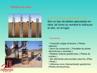 Pilotes In situ
Funciones
• Transmitir cargas al terreno. ( Pilotes
clásicos)
• Servir de contención. ( Pantallas de pilotes
discontinuas y secantes )
• Realizar mejoras geotécnicas. ( Pilotes de
mortero )
• Ser elementos estructurales columna. (Pilas
–Pilote.)
• Utilizarse como intercambiador geotérmico
(Pilotes termoactivos).
Los Pilotes Hormigonados In Situ:
Son un tipo de pilotes ejecutados en
obra, tal como su nombre lo indica,en
el sitio, en el lugar.
 