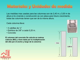 Las medidas mas usadas para las columnas son de 2,40 m y 3,00 m de
altura si la vivienda o construcción es con placa para futuro crecimiento,
todas las columnas tienen que ser de la misma altura.
Cada columna lleva:
• 4 cabillas de ½”
• Estribos de 3/8” a cada 0,20 m.
• Concreto
El volumen del concreto Se calcula en metros
cúbicos (M3) y viene dada por la multiplicación
del alto por el ancho y largo de la columna
3 m
2,40 m
 