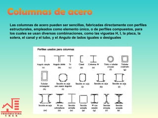 Las columnas de acero pueden ser sencillas, fabricadas directamente con perfiles
estructurales, empleados como elemento único, o de perfiles compuestos, para
los cuales se usan diversas combinaciones, como las viguetas H, I, la placa, la
solera, el canal y el tubo, y el Angulo de lados iguales o desiguales
 