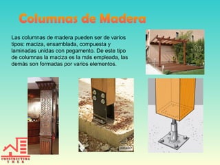 Las columnas de madera pueden ser de varios
tipos: maciza, ensamblada, compuesta y
laminadas unidas con pegamento. De este tipo
de columnas la maciza es la más empleada, las
demás son formadas por varios elementos.
 