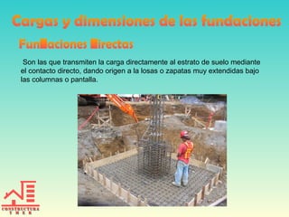 Son las que transmiten la carga directamente al estrato de suelo mediante
el contacto directo, dando origen a la losas o zapatas muy extendidas bajo
las columnas o pantalla.
 