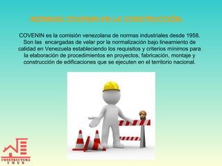 NORMAS COVENIN EN LA CONSTRUCCIÓN.
COVENIN es la comisión venezolana de normas industriales desde 1958.
Son las encargadas de velar por la normalización bajo lineamiento de
calidad en Venezuela estableciendo los requisitos y criterios mínimos para
la elaboración de procedimientos en proyectos, fabricación, montaje y
construcción de edificaciones que se ejecuten en el territorio nacional.
 