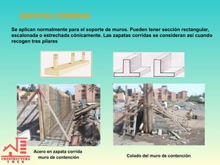 ZAPATAS CORRIDAS
Se aplican normalmente para el soporte de muros. Pueden tener sección rectangular,
escalonada o estrechada cónicamente. Las zapatas corridas se consideran así cuando
recogen tres pilares

Acero en zapata corrida
muro de contención

Colado del muro de contención

 