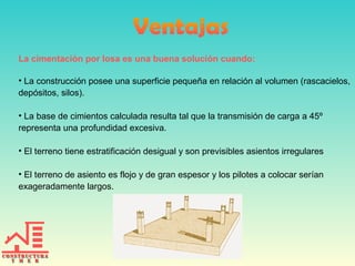 La cimentación por losa es una buena solución cuando:
• La construcción posee una superficie pequeña en relación al volumen (rascacielos,
depósitos, silos).
• La base de cimientos calculada resulta tal que la transmisión de carga a 45º
representa una profundidad excesiva.
• El terreno tiene estratificación desigual y son previsibles asientos irregulares
• El terreno de asiento es flojo y de gran espesor y los pilotes a colocar serían
exageradamente largos.

 