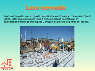 Las losas nervadas son un tipo de cimentaciones por losa que, como su nombre lo
indica, están compuestas por vigas a modo de nervios que trabajan en
colaboración ofreciendo gran rigidez y enlazan los pies de los pilares del edificio.

 