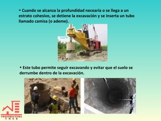 • Cuando se alcanza la profundidad necearía o se llega a un
estrato cohesivo, se detiene la excavación y se inserta un tubo
llamado camisa (o ademe).

• Este tubo permite seguir excavando y evitar que el suelo se
derrumbe dentro de la excavación.

 
