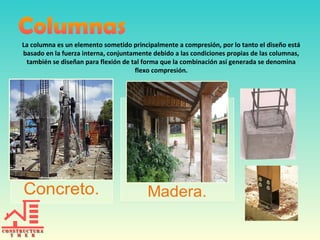La columna es un elemento sometido principalmente a compresión, por lo tanto el diseño está
basado en la fuerza interna, conjuntamente debido a las condiciones propias de las columnas,
también se diseñan para flexión de tal forma que la combinación así generada se denomina
flexo compresión.

 