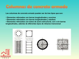 Las columnas de concreto armado pueden ser de tres tipos que son:
• Elementos reforzados con barras longitudinales y zunchos
• Elementos reforzados con barras longitudinales y estribos
• Elementos reforzados con tubos de acero estructural, con o sin barras
longitudinales, además de diferentes tipos de refuerzo transversal

 