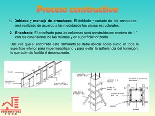 1. Doblado y montaje de armaduras: El doblado y cortado de las armaduras
será realizado de acuerdo a las medidas de los planos estructurales.
2. Encofrado: El encofrado para las columnas será construido con madera de 1 ”
con las dimensiones de las mismas y en superficie horizontal.
Una vez que el encofrado esté terminado se debe aplicar aceite sucio en toda la
superficie interior para impermeabilizarlo y para evitar la adherencia del hormigón,
lo que además facilita el desencofrado.

 