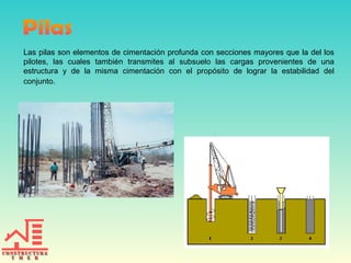 Las pilas son elementos de cimentación profunda con secciones mayores que la del los
pilotes, las cuales también transmites al subsuelo las cargas provenientes de una
estructura y de la misma cimentación con el propósito de lograr la estabilidad del
conjunto.

 