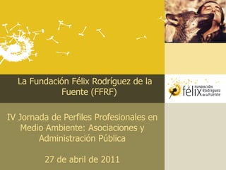 La Fundación Félix Rodríguez de la
            Fuente (FFRF)

IV Jornada de Perfiles Profesionales en
    Medio Ambiente: Asociaciones y
        Administración Pública

         27 de abril de 2011
 