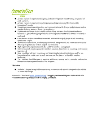 ● At least 2 years of experience designing and delivering multi-week training programs for
adult learners.
● At least 1 years of experience coaching or providing professional development to
instructors/reports.
● Experience managing relationships and communicating with diverse stakeholders, such as
training delivery partners, donors, or employers.
● Experience working with both highly technical (e.g. software development) and non-
technical (e.g. healthcare) programs and knowledge of current trends in these industries is
preferred
● Creative and analytical thinker with a track record of managing projects and delivering
operational targets.
● Professional demeanour, excellent organisational, interpersonal and communication skills
(Fluency in spoken and written English and Spanish)
● High degree of independence with the ability to also be a team player.
● Entrepreneurial, creative, proactive mindset required. Experience in a start-up environment
is preferred.
● Ideal candidate will have experience working with educational institutions, and/or has
knowledge of current trends in adult learning and the players in the skills training
landscape.
● The candidate should be open to traveling within the country, and occasional travel to other
Generation sites as per the needs of the program.
Education
● Bachelor's degree in any field with a strong academic track record; Post graduation will be
an added advantage.
More about Generation: www.generation.org. To apply, please submit your cover letter and
resume to careersspain@generation.org by April 12th.
 