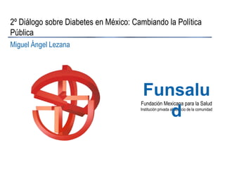 2º Diálogo sobre Diabetes en México: Cambiando la Política
Pública
Miguel Ángel Lezana

Funsalu
d

Fundación Mexicana para la Salud
Institución privada al servicio de la comunidad

 