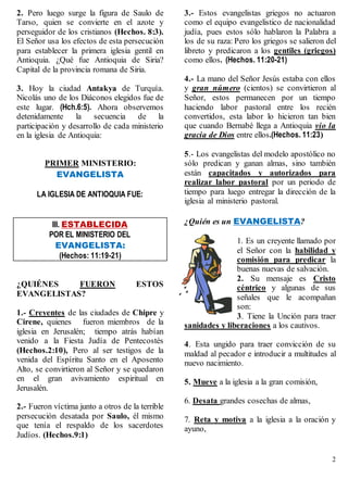 2
2. Pero luego surge la figura de Saulo de
Tarso, quien se convierte en el azote y
perseguidor de los cristianos (Hechos. 8:3).
El Señor usa los efectos de esta persecución
para establecer la primera iglesia gentil en
Antioquia. ¿Qué fue Antioquia de Siria?
Capital de la provincia romana de Siria.
3. Hoy la ciudad Antakya de Turquía.
Nicolás uno de los Diáconos elegidos fue de
este lugar. (Hch.6:5). Ahora observemos
detenidamente la secuencia de la
participación y desarrollo de cada ministerio
en la iglesia de Antioquia:
PRIMER MINISTERIO:
EVANGELISTA
LA IGLESIA DE ANTIOQUIA FUE:
III. ESTABLECIDA
POR EL MINISTERIO DEL
EVANGELISTA:
(Hechos: 11:19-21)
¿QUIÉNES FUERON ESTOS
EVANGELISTAS?
1.- Creyentes de las ciudades de Chipre y
Cirene, quienes fueron miembros de la
iglesia en Jerusalén; tiempo atrás habían
venido a la Fiesta Judía de Pentecostés
(Hechos.2:10), Pero al ser testigos de la
venida del Espíritu Santo en el Aposento
Alto, se convirtieron al Señor y se quedaron
en el gran avivamiento espiritual en
Jerusalén.
2.- Fueron víctima junto a otros de la terrible
persecución desatada por Saulo, él mismo
que tenía el respaldo de los sacerdotes
Judíos. (Hechos.9:1)
3.- Estos evangelistas griegos no actuaron
como el equipo evangelistico de nacionalidad
judía, pues estos sólo hablaron la Palabra a
los de su raza: Pero los griegos se salieron del
libreto y predicaron a los gentiles (griegos)
como ellos. (Hechos. 11:20-21)
4.- La mano del Señor Jesús estaba con ellos
y gran número (cientos) se convirtieron al
Señor, estos permanecen por un tiempo
haciendo labor pastoral entre los recién
convertidos, esta labor lo hicieron tan bien
que cuando Bernabé llega a Antioquia vio la
gracia de Dios entre ellos.(Hechos. 11:23)
5.- Los evangelistas del modelo apostólico no
sólo predican y ganan almas, sino también
están capacitados y autorizados para
realizar labor pastoral por un periodo de
tiempo para luego entregar la dirección de la
iglesia al ministerio pastoral.
¿Quién es un EVANGELISTA?
1. Es un creyente llamado por
el Señor con la habilidad y
comisión para predicar la
buenas nuevas de salvación.
2. Su mensaje es Cristo
céntrico y algunas de sus
señales que le acompañan
son:
3. Tiene la Unción para traer
sanidades y liberaciones a los cautivos.
4. Esta ungido para traer convicción de su
maldad al pecador e introducir a multitudes al
nuevo nacimiento.
5. Mueve a la iglesia a la gran comisión,
6. Desata grandes cosechas de almas,
7. Reta y motiva a la iglesia a la oración y
ayuno,
 