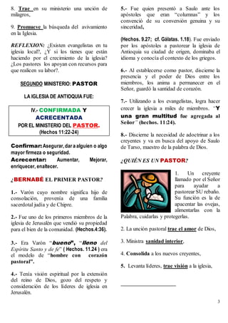 3
8. Trae en su ministerio una unción de
milagros,
9. Promueve la búsqueda del avivamiento
en la Iglesia.
REFLEXION: ¿Existen evangelistas en tu
iglesia local?, ¿Y si los tienes que están
haciendo por el crecimiento de la iglesia?
¿Los pastores los apoyan con recursos para
que realicen su labor?.
SEGUNDO MINISTERIO: PASTOR
LA IGLESIA DE ANTIOQUIA FUE:
IV.- CONFIRMADA Y
ACRECENTADA
POR EL MINISTERIO DEL PASTOR.
(Hechos 11:22-24)
Confirmar: Asegurar,dar a alguien o algo
mayor firmeza o seguridad.
Acrecentar: Aumentar, Mejorar,
enriquecer, enaltecer.
¿BERNABÉ EL PRIMER PASTOR?
1.- Varón cuyo nombre significa hijo de
consolación, provenía de una familia
sacerdotal judía y de Chipre.
2.- Fue uno de los primeros miembros de la
iglesia de Jerusalén que vendió su propiedad
para el bien de la comunidad. (Hechos.4:36).
3.- Era Varón “bueno”, “lleno del
Espíritu Santo y de fe” ( Hechos. 11.24 ) era
el modelo de “hombre con corazón
pastoral”.
4.- Tenía visión espiritual por la extensión
del reino de Dios, gozo del respeto y
consideración de los líderes de iglesia en
Jerusalén.
5.- Fue quien presentó a Saulo ante los
apóstoles que eran “columnas” y los
convenció de su conversión genuina y su
sinceridad,
(Hechos. 9.27; cf. Gálatas. 1.18). Fue enviado
por los apóstoles a pastorear la iglesia de
Antioquia su ciudad de origen, dominaba el
idioma y conocía el contexto de los griegos.
6.- Al establecerse como pastor, discierne la
presencia y el poder de Dios entre los
miembros, los anima a permanecer en el
Señor, guardó la santidad de corazón.
7.- Utilizando a los evangelistas, logra hacer
crecer la iglesia a miles de miembros. “Y
una gran multitud fue agregada al
Señor” (hechos. 11:24).
8.- Discierne la necesidad de adoctrinar a los
creyentes y va en busca del apoyo de Saulo
de Tarso, maestro de la palabra de Dios.
¿QUIÉN ES UN PASTOR?
1. Un creyente
llamado por el Señor
para ayudar a
pastorear SU rebaño.
Su función es la de
apacentar las ovejas,
alimentarlas con la
Palabra, cuidarlas y protegerlas.
2. La unción pastoral trae el amor de Dios,
3. Ministra sanidad interior,
4. Consolida a los nuevos creyentes,
5. Levanta líderes, trae visión a la iglesia,
 