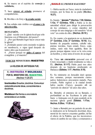 4
6. Se mueve en el espíritu de consejo y
sabiduría,
7. hace crecer al rebaño promueve el
compañerismo,
8. Moviliza a la Grey a la ayuda social.
9. Sus señales más visibles son el amor y la
misericordia.
REFLEXIÓN.
1. ¿Qué sucede con la iglesia local que sólo
funciona con el Ministerio del pastor?.
2. ¿Por qué Bernabé logró hacer crecer más
la iglesia?.
3. ¿Estimado pastor está creciendo tu iglesia
en membrecía, o sigue igual después de
tantos años que la pastorea?.
4. ¿Pastor porque no pides el apoyo del
evangelista y el maestro?
TERCER MINISTERIO: MAESTRO
LA IGLESIA DE ANTIOQUIA FUE:
V.- INSTRUÍDA Y MOLDEADA
POR EL MINISTERIO DEL MAESTRO.
(Hechos 11.25-27)
Instruida:Enseñar,doctrinar. Comunicar
sistemáticamente ideas,conocimientos o
doctrinas.
Moldear: Dar forma a una materia
echándola en un molde.
¿SAULO EL PRIMER MAESTRO?
1.- Había nacido en Tarso, tenía la ciudadanía
romano, por la línea de su padre (Hechos.
16.37).
2.- Siendo “ joven ” (Hechos. 7.58;Gálatas.
1:13s; 1° Corintios. 15:9) a Pablo se le dio
autoridad oficial para dirigir la persecución
de los cristianos, y como miembro del
consejo de una sinagoga o del sanedrín “di mi
voto” en contra de ellos. (Hechos. 26:10 ).
3.- En cuanto a la apariencia no se destacaba
(1° Corintios. 2:3s; 2° Corintios. 10:10). Era,
hombre de pequeña estatura, cabello ralo,
piernas torcidas, buen estado físico, cejas
unidas, nariz más bien aguileña, lleno de
gracia: porque algunas veces se lo veía como
un hombre, y otras tenía el rostro de un ángel.
4.- Tiene un encuentro personal con el
Cristo resucitado y rindió totalmente su vida a
ÉL. (Hechos. 9:1-17). Pablo pasó tres años
después de su bautismo predicando en
Damasco (Gálatas. 1.17 ; Hechos. 9.19).
5.- Su ministerio en Jerusalén duró apenas
dos semanas, porque nuevamente ciertos
judíos helenísticos procuraron matarlo. Para
evitarlo, Pablo regresó a la ciudad donde
había nacido (Tarso), pasando allí un
“período de silencio” de unos diez años.
6.- Bernabé, al enterarse de su llamado, y
profundidad en las Escrituras le pide que
fuera a Antioquia con él, para ayudarlo en la
naciente iglesia gentil (Gálatas. 1:17ss;
Hechos. 9:26ss; 11:20 ss ).
7.- Junto a Bernabé por un periodo de un año
se dedicaron en la formación doctrinal, ética,
moral de los nuevos creyentes gentiles, tal fue
el efecto de la Palabra, que los inconversos
vieron el cambio de sus vidas y comenzaron a
 