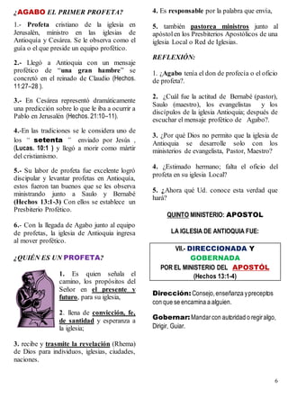 6
¿AGABO EL PRIMER PROFETA?
1.- Profeta cristiano de la iglesia en
Jerusalén, ministro en las iglesias de
Antioquía y Cesárea. Se le observa como el
guía o el que preside un equipo profético.
2.- Llegó a Antioquia con un mensaje
profético de “una gran hambre” se
concretó en el reinado de Claudio (Hechos.
11:27–28 ).
3.- En Cesárea representó dramáticamente
una predicción sobre lo que le iba a ocurrir a
Pablo en Jerusalén (Hechos. 21:10–11).
4.-En las tradiciones se le considera uno de
los “ setenta ” enviado por Jesús ,
(Lucas. 10:1 ) y llegó a morir como mártir
del cristianismo.
5.- Su labor de profeta fue excelente logró
discipular y levantar profetas en Antioquía,
estos fueron tan buenos que se les observa
ministrando junto a Saulo y Bernabé
(Hechos 13:1-3) Con ellos se establece un
Presbiterio Profético.
6.- Con la llegada de Agabo junto al equipo
de profetas, la iglesia de Antioquia ingresa
al mover profético.
¿QUIÉN ES UN PROFETA?
1. Es quien señala el
camino, los propósitos del
Señor en el presente y
futuro, para su iglesia,
2. llena de convicción, fe,
de santidad y esperanza a
la iglesia;
3. recibe y trasmite la revelación (Rhema)
de Dios para individuos, iglesias, ciudades,
naciones.
4. Es responsable por la palabra que envía,
5. también pastorea ministros junto al
apóstolen los Presbiterios Apostólicos de una
iglesia Local o Red de Iglesias.
REFLEXIÓN:
1. ¿Agabo tenía el don de profecía o el oficio
de profeta?.
2. ¿Cuál fue la actitud de Bernabé (pastor),
Saulo (maestro), los evangelistas y los
discípulos de la iglesia Antioquia; después de
escuchar el mensaje profético de Agabo?.
3. ¿Por qué Dios no permito que la iglesia de
Antioquia se desarrolle solo con los
ministerios de evangelista, Pastor, Maestro?
4. ¿Estimado hermano; falta el oficio del
profeta en su iglesia Local?
5. ¿Ahora qué Ud. conoce esta verdad que
hará?
QUINTO MINISTERIO: APOSTOL
LA IGLESIA DE ANTIOQUIA FUE:
VII.- DIRECCIONADA Y
GOBERNADA
POR EL MINISTERIO DEL APOSTÓL
(Hechos 13:1-4)
Dirección: Consejo,enseñanza ypreceptos
con que se encamina a alguien.
Gobernar: Mandarcon autoridad o regiralgo,
Dirigir, Guiar.
 
