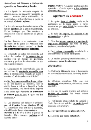 7
Antecedentes del Llamado y Ordenación
apostólica de Bernabé y Saulo.
1.- La Iglesia de Antioquia después de
algunos años de su fundación y contando ya
con cuatros oficios ministeriales. Es
promovida por el Espíritu Santo a recibir en
su seno el oficio del apóstol.
2.- Recordemos que hasta el momento sólo
habían apóstoles en la iglesia de Jerusalén.
Es en Antioquia que Dios comienza a
introducir el oficio de apóstol en las iglesias
gentiles.
3.- Los llamados a ser ordenados como
apóstoles en la iglesia de Antioquia son:
Bernabé (su primer pastor) y Saulo
(su primer Maestro y pastor asociado).
4.- El llamado se realiza por intermedio del
oficio del profeta. Y la ordenación se
realiza con un Equipo de pastores,
maestros y profetas la ministración es por
imposición de manos.
5.- La revelación del Espíritu Santo viene en
un periodo de profunda comunión con
Dios, la misma que se realizaba en ayuno y
oraciones.” Ministrando estos al Señor”
6.- No fue en una asamblea democrática,
ni en una reunión de ministros, que se
decide llamar y ordenar a Bernabé y Saulo
como apóstoles, sino fue el mismo Espíritu
Santo quien dijo: “Apartarme a Bernabé
y Saulo para la obra a que los he
llamado.”
7.- Los apóstoles son llamados y enviados
por el Espíritu Santo. (Hechos 13:1-4)
“…Ministrando estos al Señor y ayunando,
dijo el Espíritu Santo: «Apartadme a
Bernabé y a Saulo a la obra a que los he
llamado… Ellos, entonces, enviados por el
Espíritu Santo.”
(Hechos 14:4,14) “..Algunos estaban con los
apóstoles… Cuando oyeron a los apóstoles
Bernabé y Pablo…”
¿QUIÉN ES UN APÓSTOL?
1. Es quien tiene el diseño, actúa en la
edificación de la iglesia como el perito
constructor que sabe dirigir la construcción
de una casa.
2. Él llena de ímpetu, de audacia y de
compromiso a la iglesia.
3. Él ve los planos, mapas y proyectos de
expansión misionera del reino de Dios,
establece y confirma las iglesias.
4. Es el primer responsable por el diseño y
el desarrollo de la visión de la iglesia.
5. Un apóstol genuino pastorea ministerios, y
actúa como padre de ministros.
REFLEXIÓN:
1. ¿Cuál es la diferencia entre el llamamiento
de doceapóstoles con el de Bernabé y Saulo?
.
2. ¿Quiénes consideran Uds. que son
candidatos a ser llamados y ordenados como
apóstol? .
3. ¿Si Ud. no acepta el oficio del apóstol;
porque si acepta los otros cuatro
ministerios?.
4. ¿El llamado al apostolado de Bernabé y
Saulo fue a través del don de profecía o el
ministerio del profeta?.
5. ¿Hay apóstoles en su iglesia ahora? .
6. ¿Conside que puede haberlos? .
 